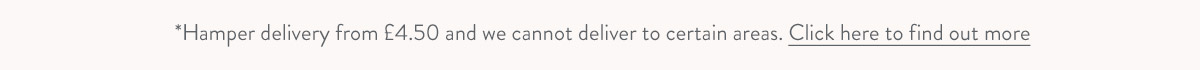 Hamper delivery from &pound;4.50 and we cannot deliver to certain areas. Click here to find out more.